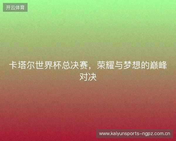卡塔尔世界杯总决赛，荣耀与梦想的巅峰对决